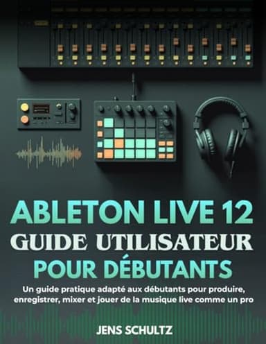 Ableton Live 12 Guide Utilisateur Pour Débutants: Un guide pratique adapté aux débutants pour produire, enregistrer, mixer et jouer de la musique live comme un pro